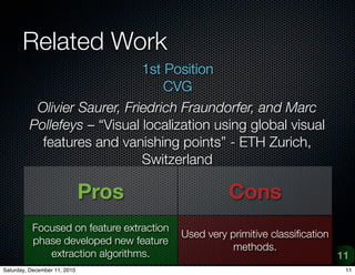 Related Work
                             1st Position
                                 CVG
          Olivier Saurer, Friedrich Fraundorfer, and Marc
         Pollefeys C Visual localization using global visual
           features and vanishing points - ETH Zurich,
                             Switzerland

                              Pros                  Cons
          Focused on feature extraction
                                          Used very primitive classi?cation
          phase developed new feature
                                                     methods.
             extraction algorithms.                                           11
Saturday, December 11, 2010                                                    11
 