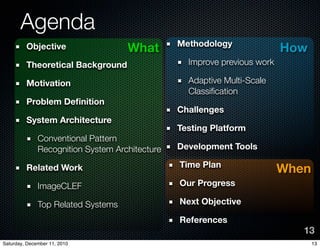 Agenda
                                                Methodology
         Objective                  What                                  How
         Theoretical Background                   Improve previous work

         Motivation                               Adaptive Multi-Scale
                                                  Classi?cation
         Problem De?nition
                                                Challenges
         System Architecture
                                                Testing Platform
              Conventional Pattern
              Recognition System Architecture   Development Tools

                                                Time Plan
         Related Work                                                     When
              ImageCLEF                         Our Progress

              Top Related Systems               Next Objective

                                                References
                                                                             13
Saturday, December 11, 2010                                                      13
 