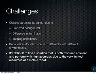 Challenges
           Objects appearance varies
 due to
                Cluttered background.
                Difference in illumination.
                Imaging conditions.
           Recognition algorithms perform differently 	with different
           environments.
           Its dif?cult to ?nd a solution that is both resource ef?cient
           and perform with high accuracy, due to the very limited
           resources of a mobile robot.


                                                                            17
Saturday, December 11, 2010                                                  17
 