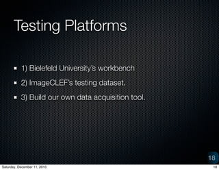 Testing Platforms

           1) Bielefeld Universitys workbench
           2) ImageCLEFs testing dataset.
           3) Build our own data acquisition tool.




                                                     18
Saturday, December 11, 2010                           18
 