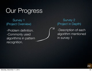 Our Progress
             Survey 1               Survey 2
        (Project Overview)      (Project in Depth)

        -Problem de?nition.     -Description of each
        -Commonly used          algorithm mentioned
        algorithms in pattern   in survey 1
        recognition.




                                                       22
Saturday, December 11, 2010                             22
 