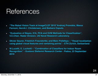 References
           The Robot Vision Track at ImageCLEF 2010Andrzej Pronobis, Marco
           Fornoni, Henrik I. Christensen, and Barbara Caputo.

           Evaluation of Bayes, ICA, PCA and SVM Methods for Classi?cation,
           V.C.Chen. Radar Division, US Naval Research Laboratory.

           Olivier Saurer, Friedrich Fraundorfer, and Marc Pollefeys C Visual localization
           using global visual features and vanishing points - ETH Zurich, Switzerland

           W.Lucetti, E. Luchetti C Combination of Classi?ers for Indoor Room
           Recognition - Gustavo Stefanini Research Center - Padua, 23 September
           2010




                                                                                              24
Saturday, December 11, 2010                                                                    24
 