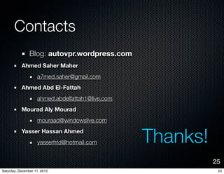 Contacts
                Blog: autovpr.wordpress.com
           Ahmed Saher Maher
                    a7med.saher@gmail.com
           Ahmed Abd El-Fattah
                    ahmed.abdelfattah1@live.com
           Mourad Aly Mourad
                    mouraad@windowslive.com
           Yasser Hassan Ahmed
                    yasserhtd@hotmail.com         Thanks!
                                                            25
Saturday, December 11, 2010                                  25
 