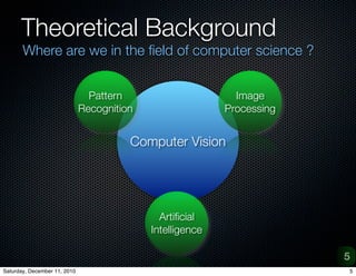 Theoretical Background
       Where are we in the ?eld of computer science ?


                                Pattern                      Image
                              Recognition                  Processing

                                          Computer
                                        Computer Vision
                                           Science




                                              Arti?cial
                                            Intelligence

                                                                        5
Saturday, December 11, 2010                                             5
 