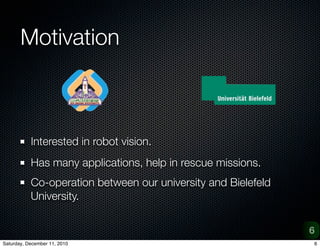 Motivation



           Interested in robot vision.
           Has many applications, help in rescue missions.
           Co-operation between our university and Bielefeld
           University.


                                                               6
Saturday, December 11, 2010                                    6
 