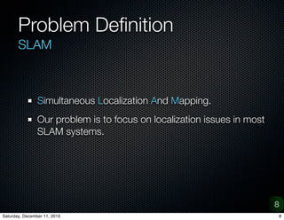 Problem De?nition
       SLAM



                Simultaneous Localization And Mapping.
                Our problem is to focus on localization issues in most
                SLAM systems.




                                                                         8
Saturday, December 11, 2010                                              8
 