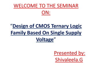 WELCOME TO THE SEMINAR
ON:
“Design of CMOS Ternary Logic
Family Based On Single Supply
Voltage”
Presented by:
Shivaleela.G
 