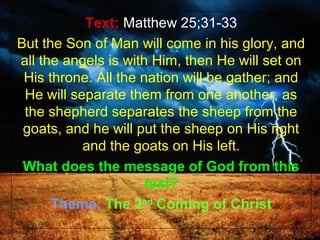 Text; Matthew 25;31-33
But the Son of Man will come in his glory, and
all the angels is with Him, then He will set on
 His throne. All the nation will be gather; and
 He will separate them from one another, as
 the shepherd separates the sheep from the
 goats, and he will put the sheep on His right
           and the goats on His left.
 What does the message of God from this
                      text?
      Theme; The 2nd Coming of Christ
 