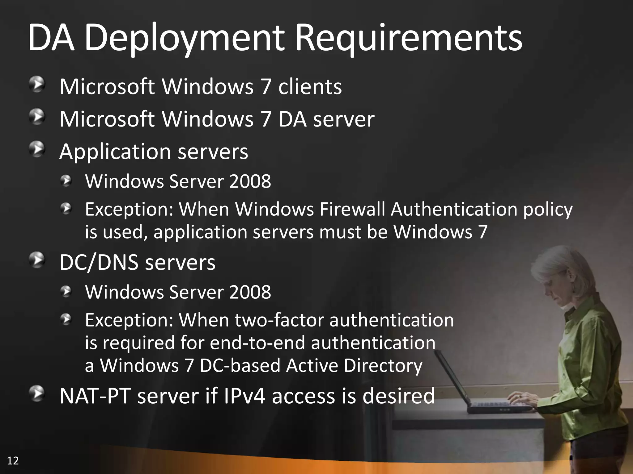 12
DA Deployment Requirements
Microsoft Windows 7 clients
Microsoft Windows 7 DA server
Application servers
Windows Server 2008
Exception: When Windows Firewall Authentication policy
is used, application servers must be Windows 7
DC/DNS servers
Windows Server 2008
Exception: When two-factor authentication
is required for end-to-end authentication
a Windows 7 DC-based Active Directory
NAT-PT server if IPv4 access is desired
 