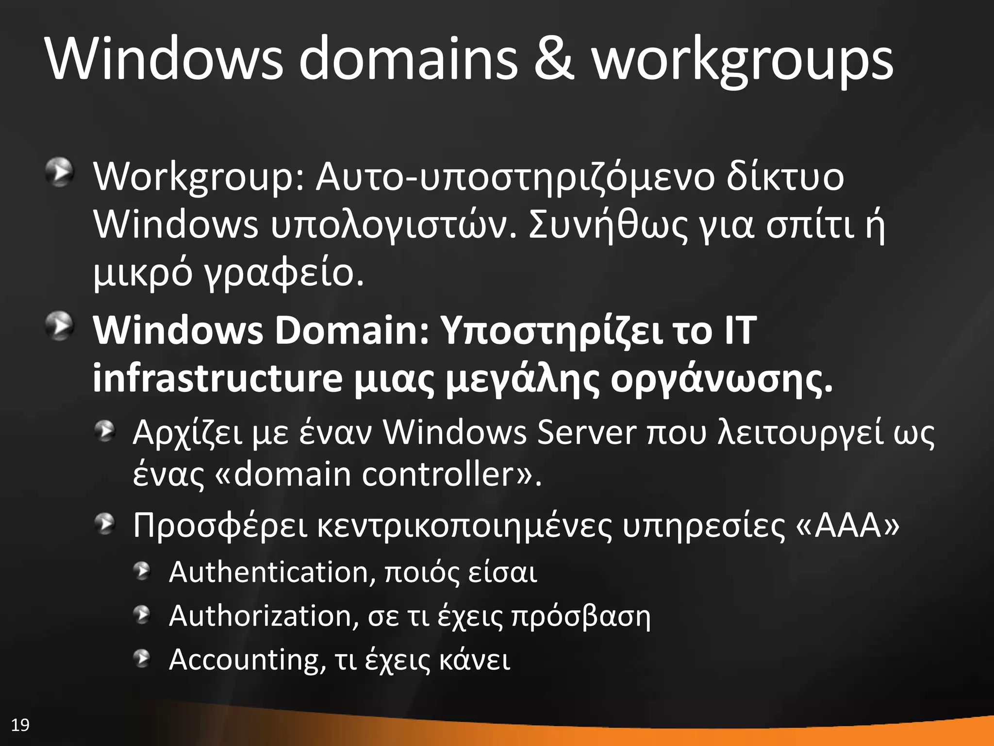 19
Windows domains & workgroups
Workgroup: Αυτο-υποςτθριηόμενο δίκτυο
Windows υπολογιςτϊν. ΢υνικωσ για ςπίτι ι
μικρό γραφείο.
Windows Domain: Υποςτηρίζει το ΙΤ
infrastructure μιασ μεγάλησ οργάνωςησ.
Αρχίηει με ζναν Windows Server που λειτουργεί ωσ
ζνασ «domain controller».
Προςφζρει κεντρικοποιθμζνεσ υπθρεςίεσ «AAA»
Authentication, ποιόσ είςαι
Authorization, ςε τι ζχεισ πρόςβαςθ
Accounting, τι ζχεισ κάνει
 