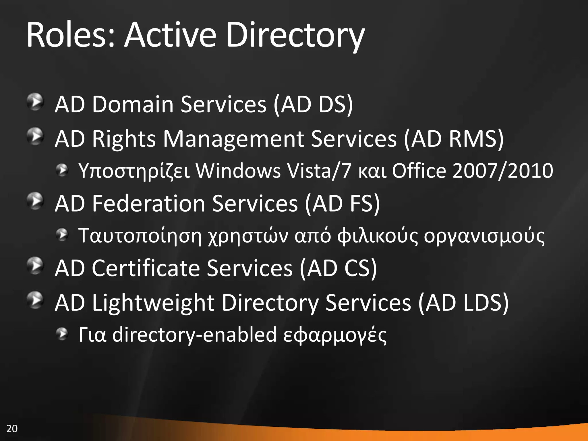 20
Roles: Active Directory
AD Domain Services (AD DS)
AD Rights Management Services (AD RMS)
Τποςτθρίηει Windows Vista/7 και Office 2007/2010
AD Federation Services (AD FS)
Σαυτοποίθςθ χρθςτϊν από φιλικοφσ οργανιςμοφσ
AD Certificate Services (AD CS)
AD Lightweight Directory Services (AD LDS)
Για directory-enabled εφαρμογζσ
 