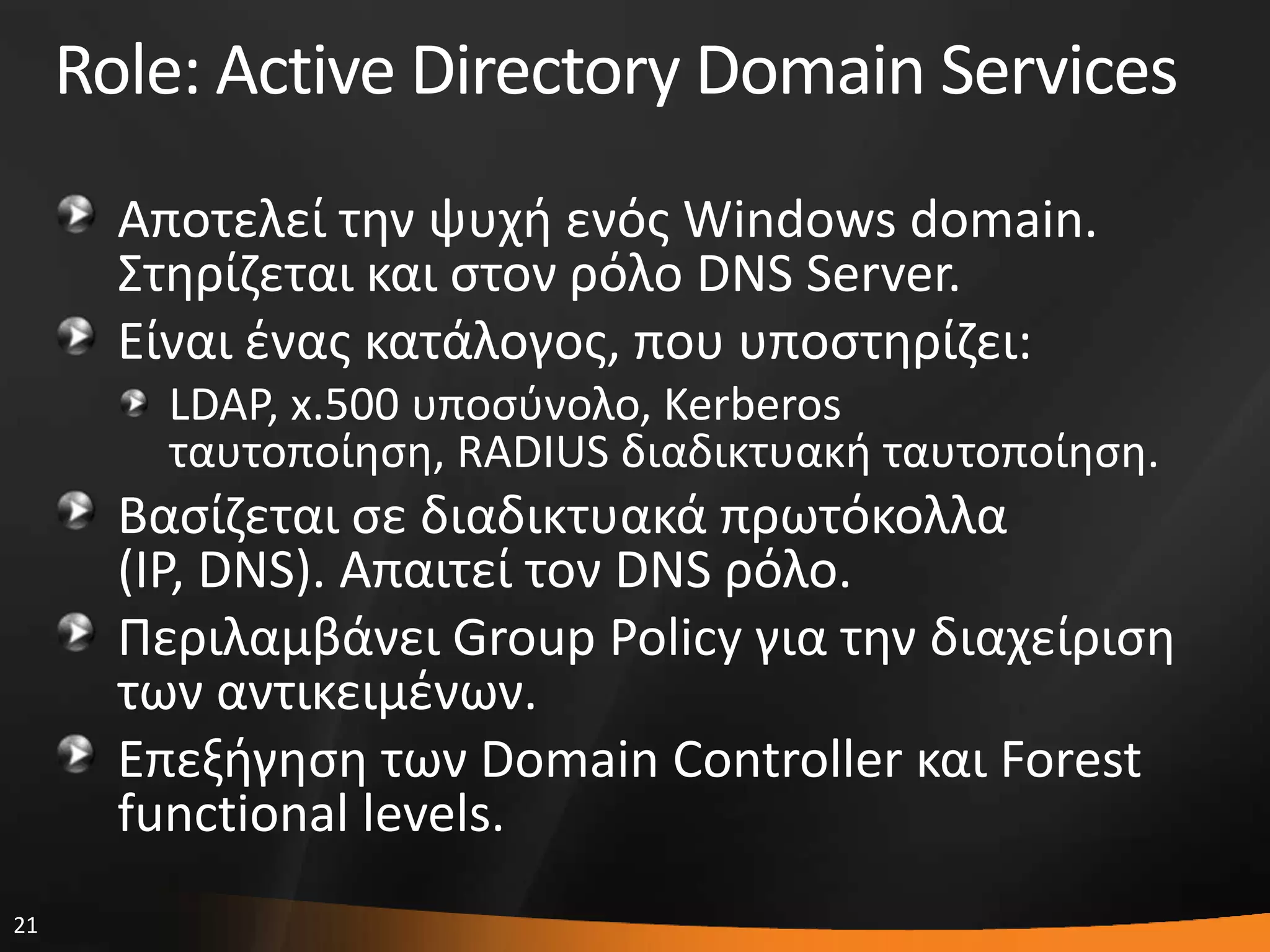 21
Role: Active Directory Domain Services
Αποτελεί τθν ψυχι ενόσ Windows domain.
΢τθρίηεται και ςτον ρόλο DNS Server.
Eίναι ζνασ κατάλογοσ, που υποςτθρίηει:
LDAP, x.500 υποςφνολο, Kerberos
ταυτοποίθςθ, RADIUS διαδικτυακι ταυτοποίθςθ.
Βαςίηεται ςε διαδικτυακά πρωτόκολλα
(IP, DNS). Απαιτεί τον DNS ρόλο.
Περιλαμβάνει Group Policy για τθν διαχείριςθ
των αντικειμζνων.
Επεξιγθςθ των Domain Controller και Forest
functional levels.
 