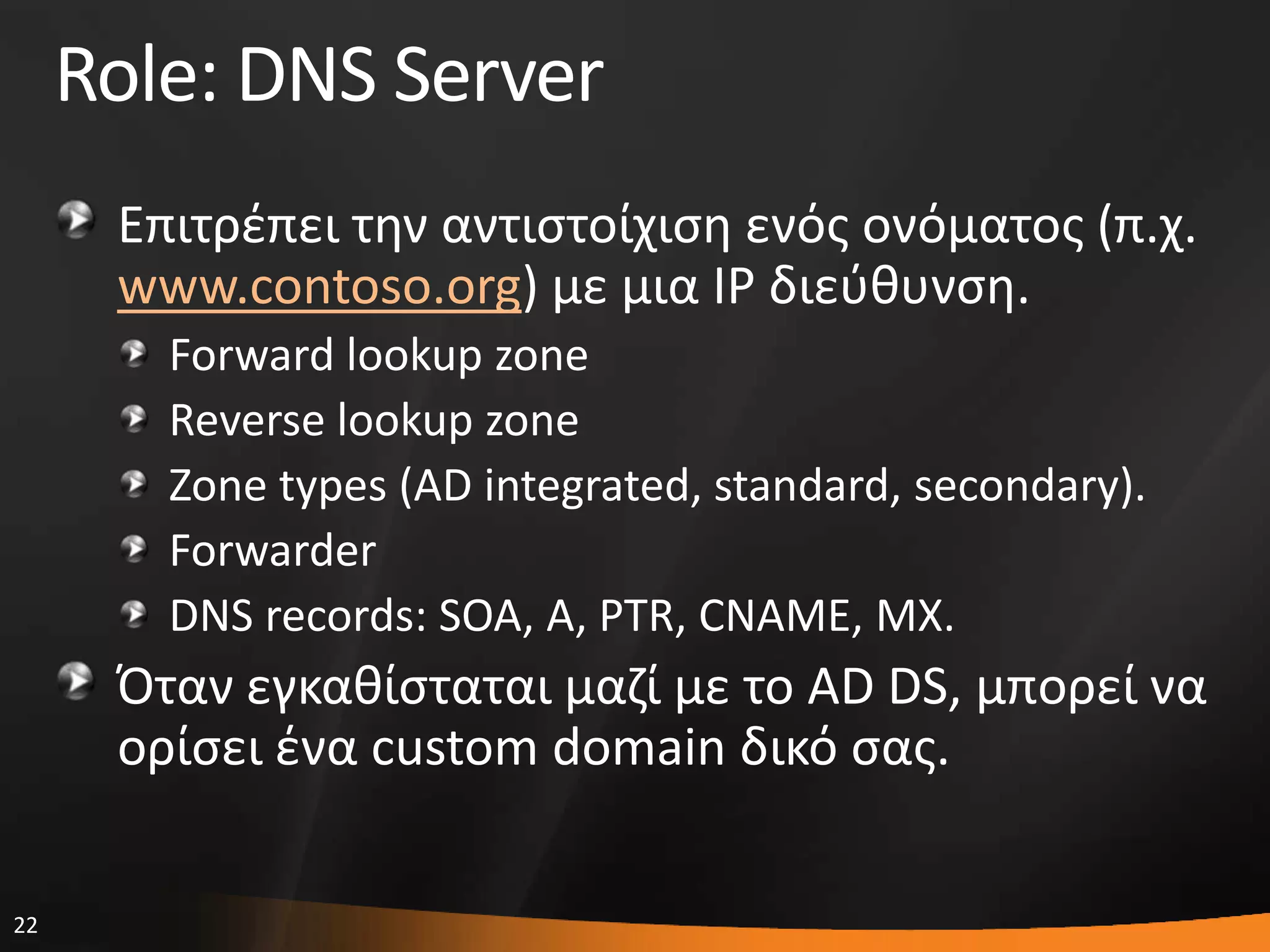 22
Role: DNS Server
Επιτρζπει τθν αντιςτοίχιςθ ενόσ ονόματοσ (π.χ.
www.contoso.org) με μια IP διεφκυνςθ.
Forward lookup zone
Reverse lookup zone
Zone types (AD integrated, standard, secondary).
Forwarder
DNS records: SOA, A, PTR, CNAME, MX.
Όταν εγκακίςταται μαηί με το AD DS, μπορεί να
ορίςει ζνα custom domain δικό ςασ.
 