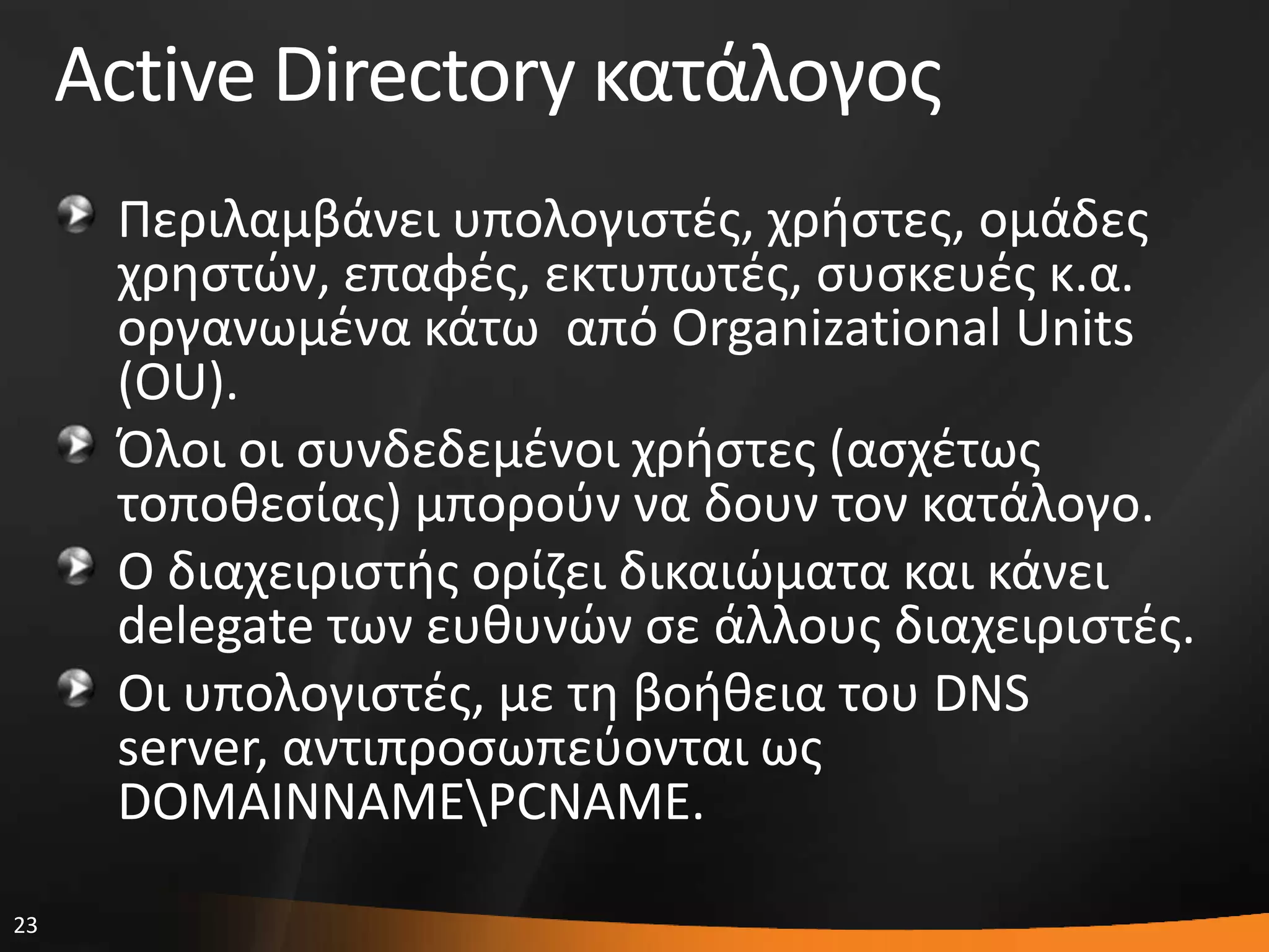 23
Active Directory κατάλογοσ
Περιλαμβάνει υπολογιςτζσ, χριςτεσ, ομάδεσ
χρθςτϊν, επαφζσ, εκτυπωτζσ, ςυςκευζσ κ.α.
οργανωμζνα κάτω από Organizational Units
(OU).
Όλοι οι ςυνδεδεμζνοι χριςτεσ (αςχζτωσ
τοποκεςίασ) μποροφν να δουν τον κατάλογο.
Ο διαχειριςτισ ορίηει δικαιϊματα και κάνει
delegate των ευκυνϊν ςε άλλουσ διαχειριςτζσ.
Οι υπολογιςτζσ, με τθ βοικεια του DNS
server, αντιπροςωπεφονται ωσ
DOMAINNAMEPCNAME.
 