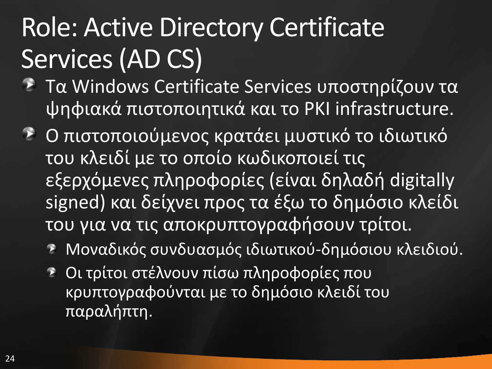 24
Role: Active Directory Certificate
Services (AD CS)
Σα Windows Certificate Services υποςτθρίηουν τα
ψθφιακά πιςτοποιθτικά και το PKI infrastructure.
Ο πιςτοποιοφμενοσ κρατάει μυςτικό το ιδιωτικό
του κλειδί με το οποίο κωδικοποιεί τισ
εξερχόμενεσ πλθροφορίεσ (είναι δθλαδι digitally
signed) και δείχνει προσ τα ζξω το δθμόςιο κλείδι
του για να τισ αποκρυπτογραφιςουν τρίτοι.
Μοναδικόσ ςυνδυαςμόσ ιδιωτικοφ-δθμόςιου κλειδιοφ.
Οι τρίτοι ςτζλνουν πίςω πλθροφορίεσ που
κρυπτογραφοφνται με το δθμόςιο κλειδί του
παραλιπτθ.
 