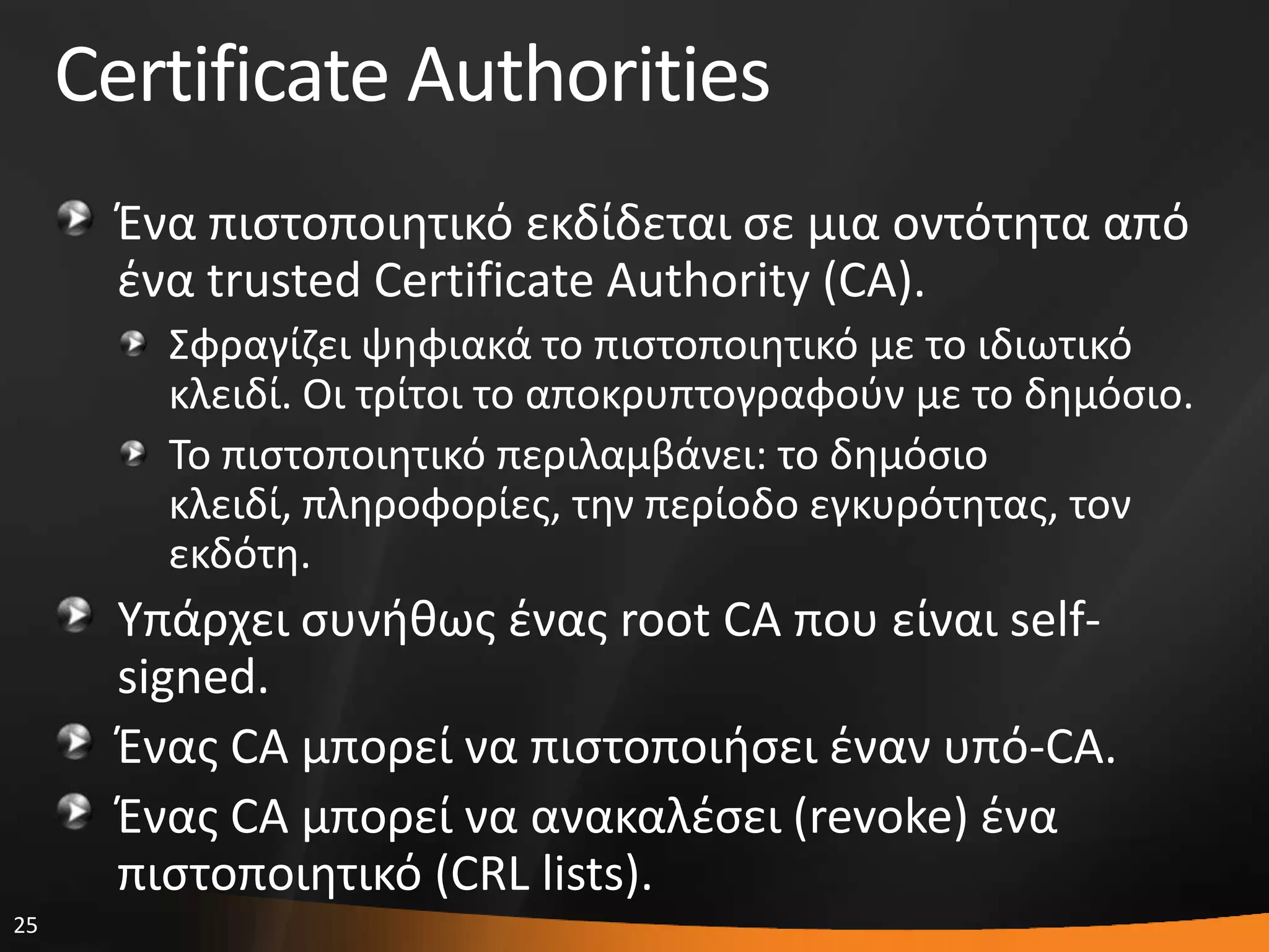 25
Certificate Authorities
Ζνα πιςτοποιθτικό εκδίδεται ςε μια οντότθτα από
ζνα trusted Certificate Authority (CA).
΢φραγίηει ψθφιακά το πιςτοποιθτικό με το ιδιωτικό
κλειδί. Οι τρίτοι το αποκρυπτογραφοφν με το δθμόςιο.
Σο πιςτοποιθτικό περιλαμβάνει: το δθμόςιο
κλειδί, πλθροφορίεσ, τθν περίοδο εγκυρότθτασ, τον
εκδότθ.
Τπάρχει ςυνικωσ ζνασ root CA που είναι self-
signed.
Ζνασ CA μπορεί να πιςτοποιιςει ζναν υπό-CA.
Ζνασ CA μπορεί να ανακαλζςει (revoke) ζνα
πιςτοποιθτικό (CRL lists).
 