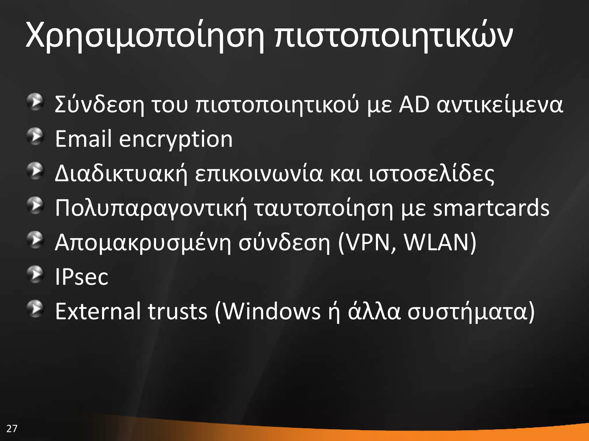 27
Χρθςιμοποίθςθ πιςτοποιθτικϊν
΢φνδεςθ του πιςτοποιθτικοφ με AD αντικείμενα
Email encryption
Διαδικτυακι επικοινωνία και ιςτοςελίδεσ
Πολυπαραγοντικι ταυτοποίθςθ με smartcards
Απομακρυςμζνθ ςφνδεςθ (VPN, WLAN)
IPsec
External trusts (Windows ι άλλα ςυςτιματα)
 