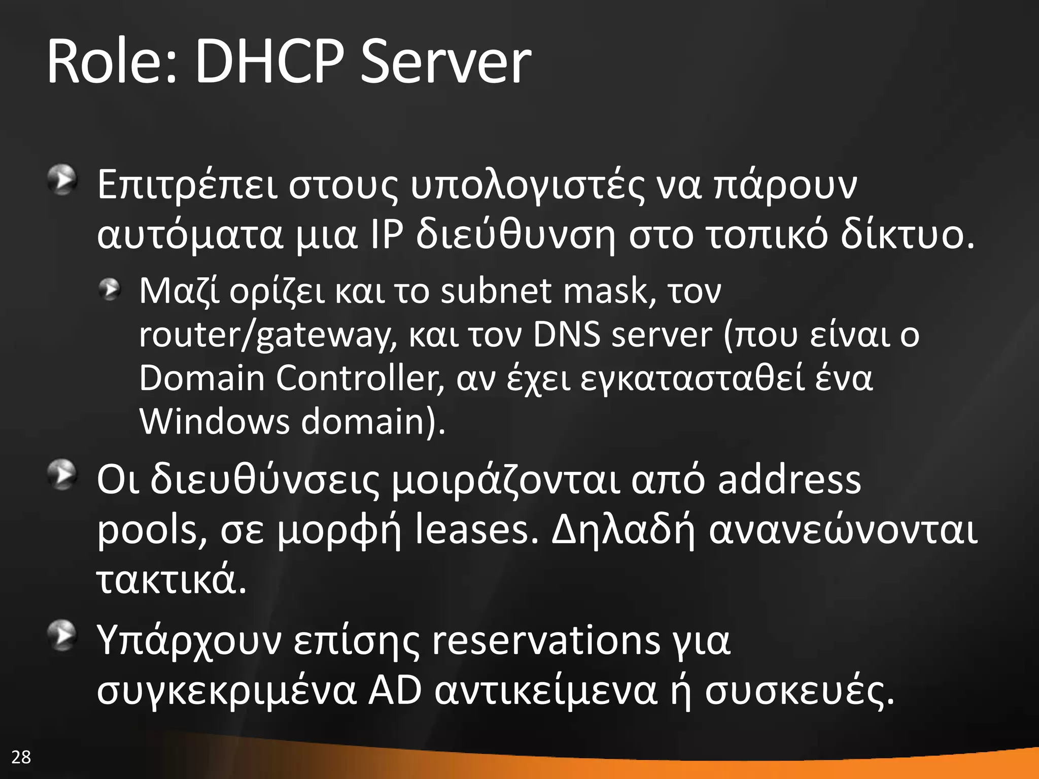 28
Role: DHCP Server
Επιτρζπει ςτουσ υπολογιςτζσ να πάρουν
αυτόματα μια IP διεφκυνςθ ςτο τοπικό δίκτυο.
Μαηί ορίηει και το subnet mask, τον
router/gateway, και τον DNS server (που είναι ο
Domain Controller, αν ζχει εγκαταςτακεί ζνα
Windows domain).
Οι διευκφνςεισ μοιράηονται από address
pools, ςε μορφι leases. Δθλαδι ανανεϊνονται
τακτικά.
Τπάρχουν επίςθσ reservations για
ςυγκεκριμζνα AD αντικείμενα ι ςυςκευζσ.
 