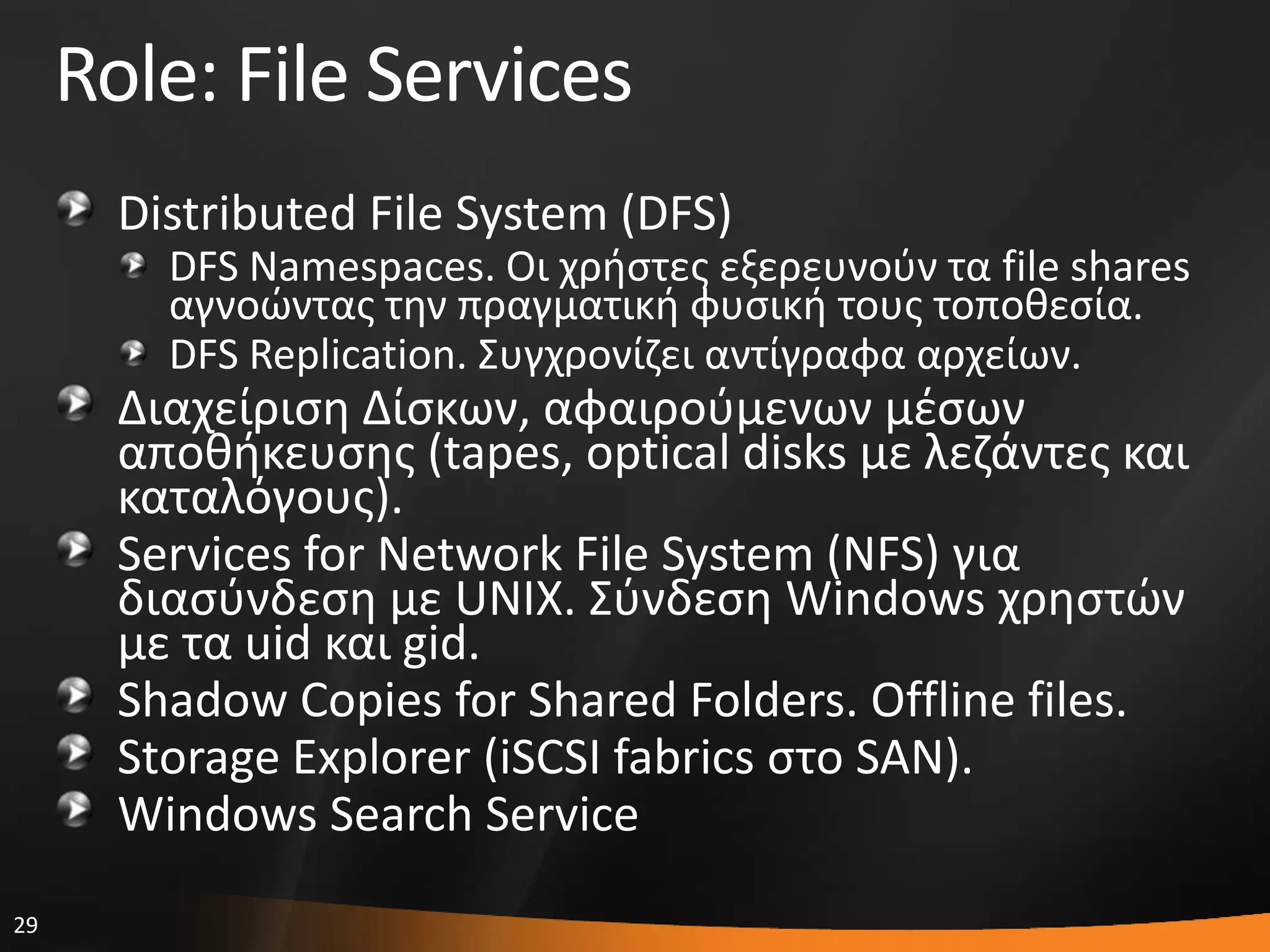 29
Role: File Services
Distributed File System (DFS)
DFS Namespaces. Οι χριςτεσ εξερευνοφν τα file shares
αγνοϊντασ τθν πραγματικι φυςικι τουσ τοποκεςία.
DFS Replication. ΢υγχρονίηει αντίγραφα αρχείων.
Διαχείριςθ Δίςκων, αφαιροφμενων μζςων
αποκικευςθσ (tapes, optical disks με λεηάντεσ και
καταλόγουσ).
Services for Network File System (NFS) για
διαςφνδεςθ με UNIX. ΢φνδεςθ Windows χρθςτϊν
με τα uid και gid.
Shadow Copies for Shared Folders. Offline files.
Storage Explorer (iSCSI fabrics ςτο SAN).
Windows Search Service
 