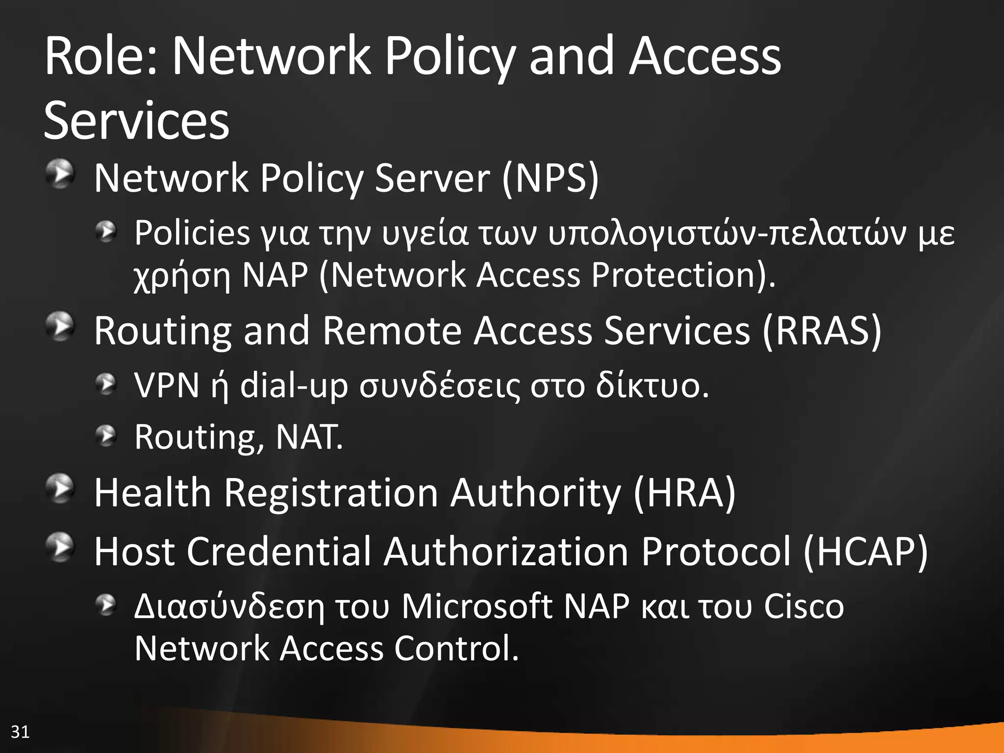 31
Role: Network Policy and Access
Services
Network Policy Server (NPS)
Policies για τθν υγεία των υπολογιςτϊν-πελατϊν με
χριςθ NAP (Network Access Protection).
Routing and Remote Access Services (RRAS)
VPN ι dial-up ςυνδζςεισ ςτο δίκτυο.
Routing, NAT.
Health Registration Authority (HRA)
Host Credential Authorization Protocol (HCAP)
Διαςφνδεςθ του Microsoft NAP και του Cisco
Network Access Control.
 