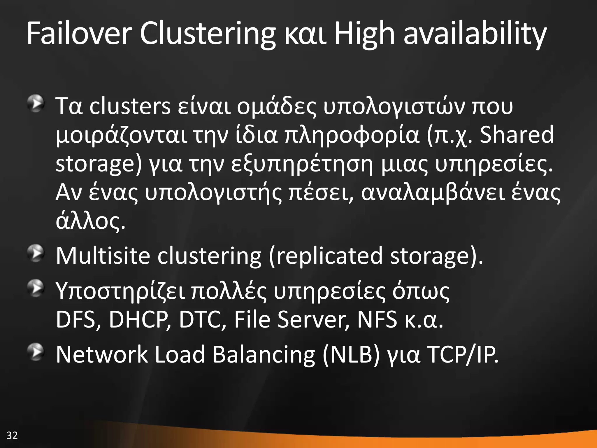 32
Failover Clustering και High availability
Σα clusters είναι ομάδεσ υπολογιςτϊν που
μοιράηονται τθν ίδια πλθροφορία (π.χ. Shared
storage) για τθν εξυπθρζτθςθ μιασ υπθρεςίεσ.
Αν ζνασ υπολογιςτισ πζςει, αναλαμβάνει ζνασ
άλλοσ.
Multisite clustering (replicated storage).
Τποςτθρίηει πολλζσ υπθρεςίεσ όπωσ
DFS, DHCP, DTC, File Server, NFS κ.α.
Network Load Balancing (NLB) για TCP/IP.
 