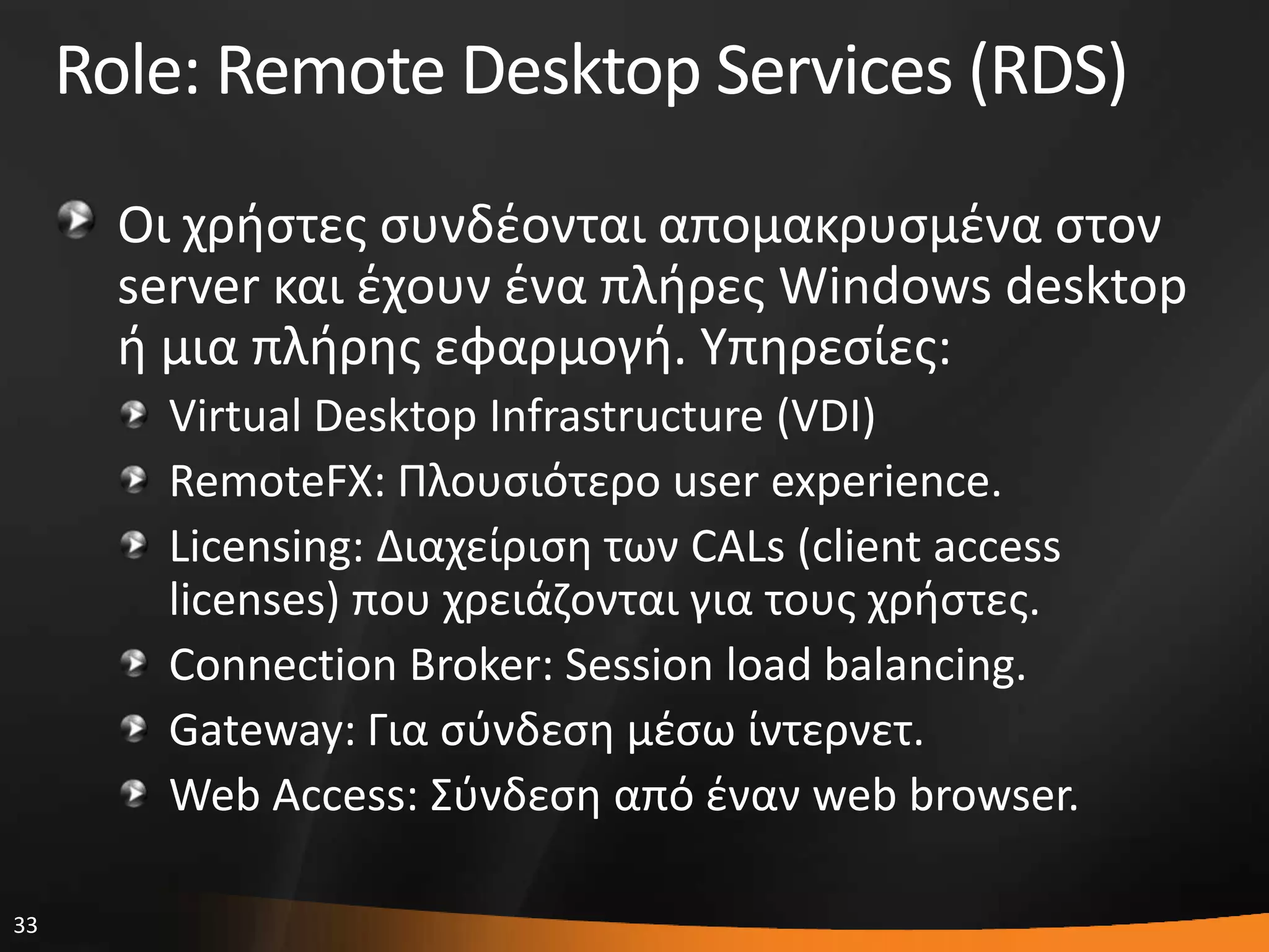 33
Role: Remote Desktop Services (RDS)
Οι χριςτεσ ςυνδζονται απομακρυςμζνα ςτον
server και ζχουν ζνα πλιρεσ Windows desktop
ι μια πλιρθσ εφαρμογι. Τπθρεςίεσ:
Virtual Desktop Infrastructure (VDI)
RemoteFX: Πλουςιότερο user experience.
Licensing: Διαχείριςθ των CALs (client access
licenses) που χρειάηονται για τουσ χριςτεσ.
Connection Broker: Session load balancing.
Gateway: Για ςφνδεςθ μζςω ίντερνετ.
Web Access: ΢φνδεςθ από ζναν web browser.
 