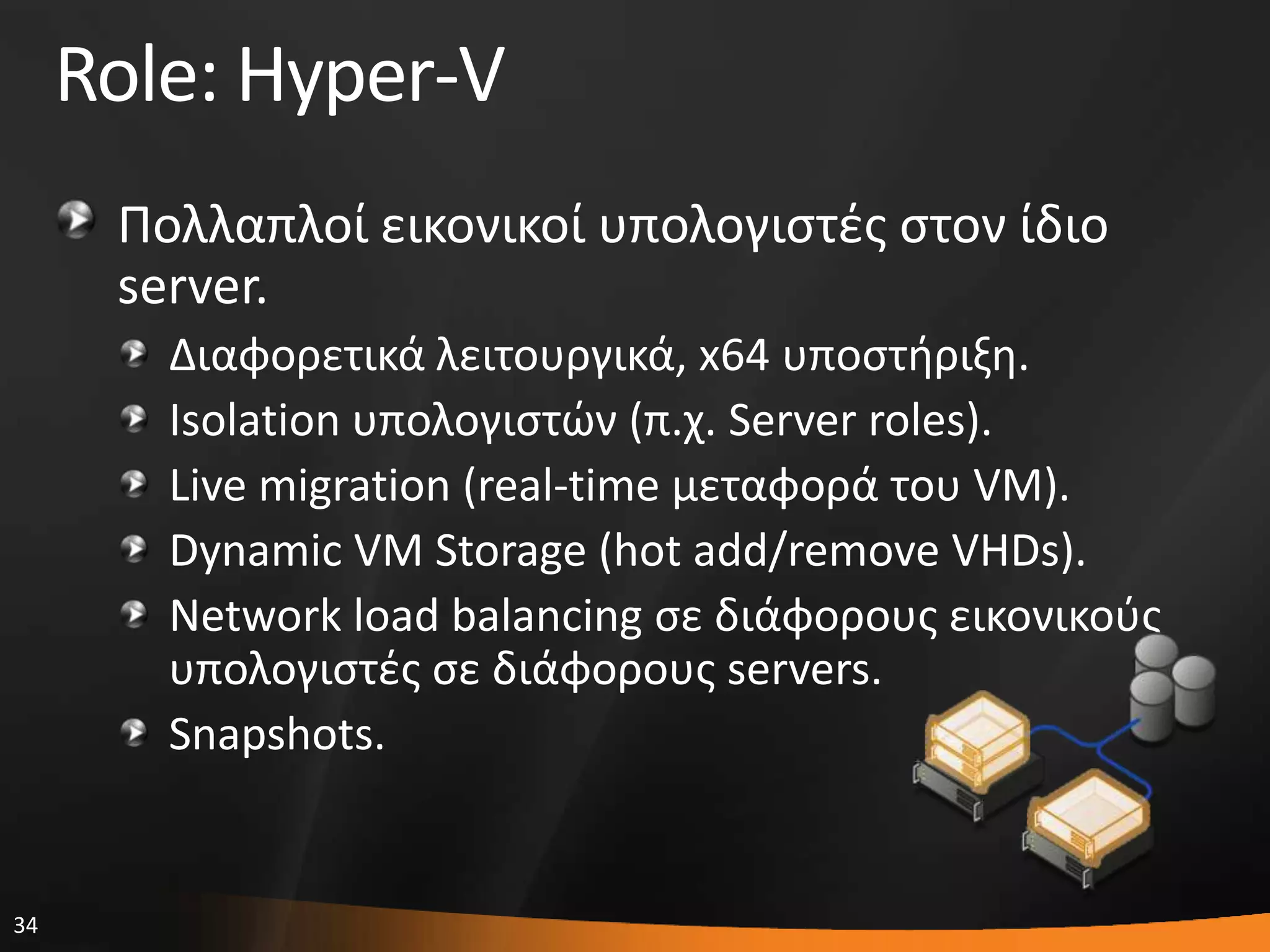 34
Role: Hyper-V
Πολλαπλοί εικονικοί υπολογιςτζσ ςτον ίδιο
server.
Διαφορετικά λειτουργικά, x64 υποςτιριξθ.
Isolation υπολογιςτϊν (π.χ. Server roles).
Live migration (real-time μεταφορά του VM).
Dynamic VM Storage (hot add/remove VHDs).
Network load balancing ςε διάφορουσ εικονικοφσ
υπολογιςτζσ ςε διάφορουσ servers.
Snapshots.
 