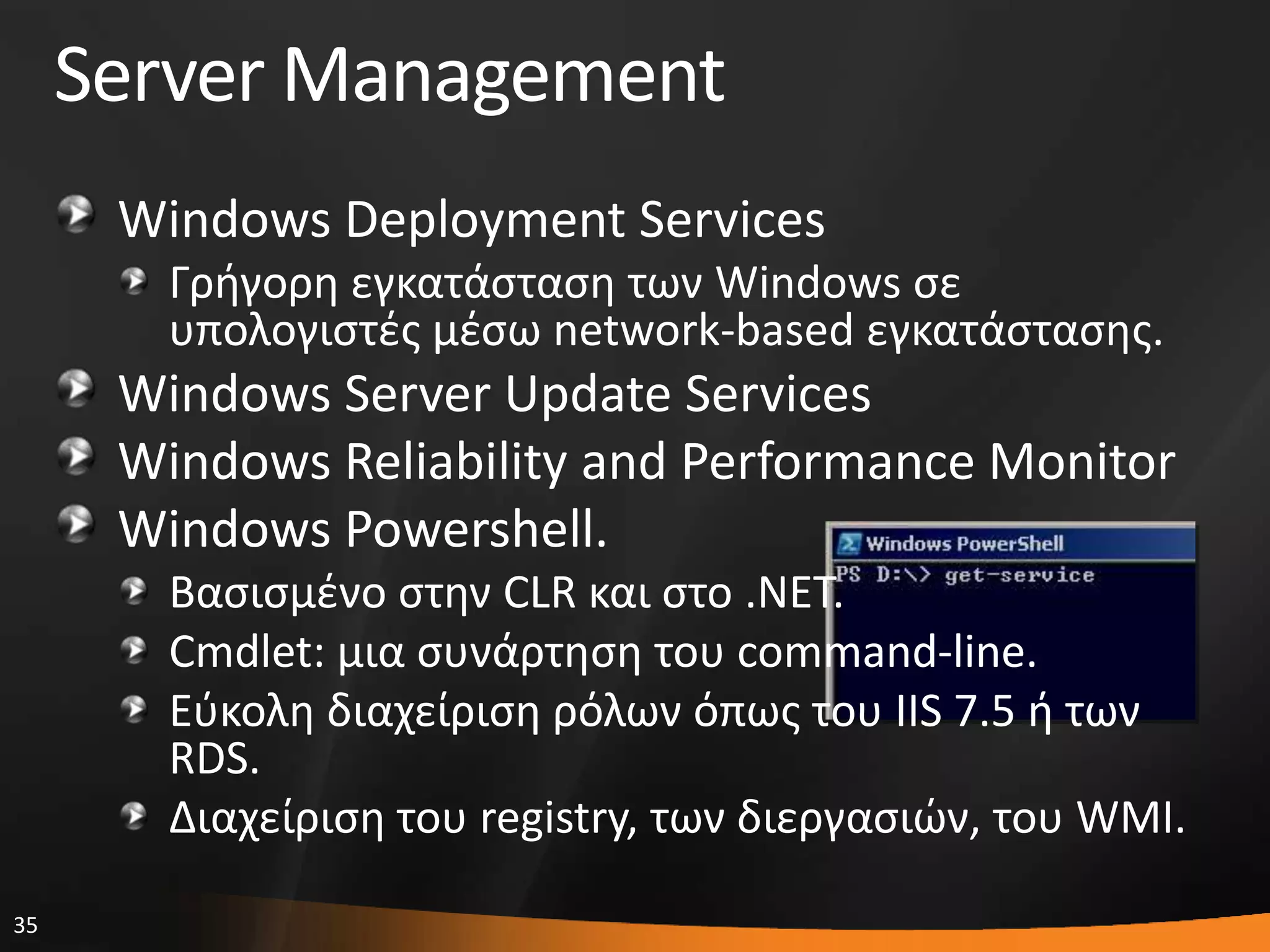 35
Server Management
Windows Deployment Services
Γριγορθ εγκατάςταςθ των Windows ςε
υπολογιςτζσ μζςω network-based εγκατάςταςθσ.
Windows Server Update Services
Windows Reliability and Performance Monitor
Windows Powershell.
Βαςιςμζνο ςτθν CLR και ςτο .NET.
Cmdlet: μια ςυνάρτθςθ του command-line.
Εφκολθ διαχείριςθ ρόλων όπωσ του IIS 7.5 ι των
RDS.
Διαχείριςθ του registry, των διεργαςιϊν, του WMI.
 