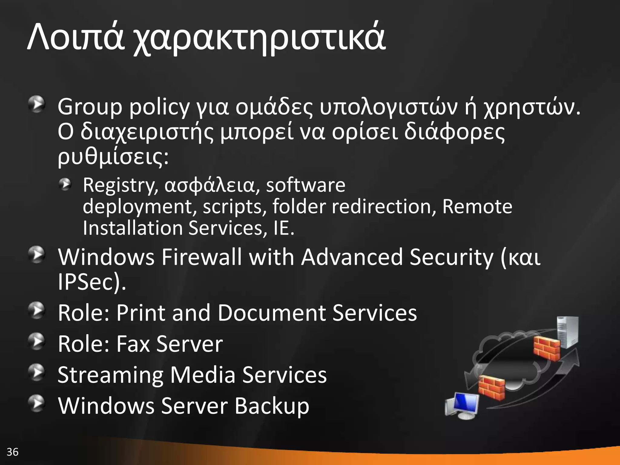 36
Λοιπά χαρακτθριςτικά
Group policy για ομάδεσ υπολογιςτϊν ι χρθςτϊν.
Ο διαχειριςτισ μπορεί να ορίςει διάφορεσ
ρυκμίςεισ:
Registry, αςφάλεια, software
deployment, scripts, folder redirection, Remote
Installation Services, IE.
Windows Firewall with Advanced Security (και
IPSec).
Role: Print and Document Services
Role: Fax Server
Streaming Media Services
Windows Server Backup
 