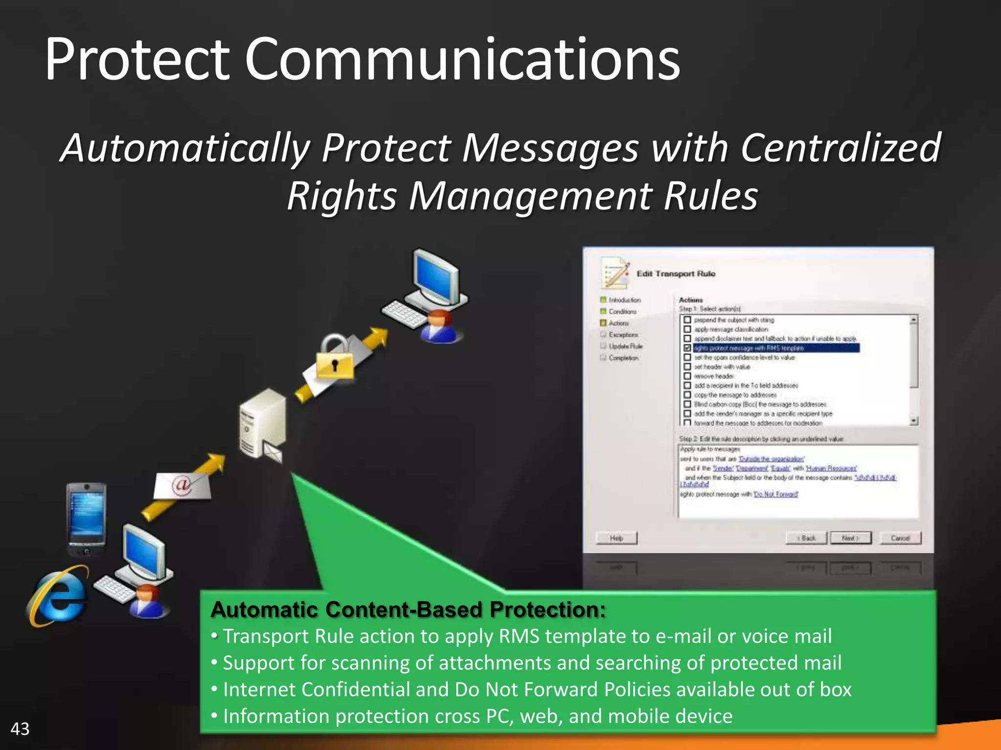 43
Protect Communications
Automatic Content-Based Protection:
• Transport Rule action to apply RMS template to e-mail or voice mail
• Support for scanning of attachments and searching of protected mail
• Internet Confidential and Do Not Forward Policies available out of box
• Information protection cross PC, web, and mobile device
Automatically Protect Messages with Centralized
Rights Management Rules
 