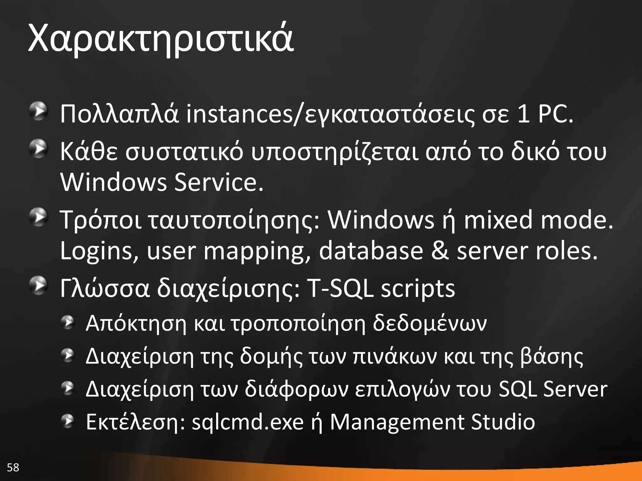 58
Χαρακτθριςτικά
Πολλαπλά instances/εγκαταςτάςεισ ςε 1 PC.
Κάκε ςυςτατικό υποςτθρίηεται από το δικό του
Windows Service.
Σρόποι ταυτοποίθςθσ: Windows ι mixed mode.
Logins, user mapping, database & server roles.
Γλϊςςα διαχείριςθσ: T-SQL scripts
Απόκτθςθ και τροποποίθςθ δεδομζνων
Διαχείριςθ τθσ δομισ των πινάκων και τθσ βάςθσ
Διαχείριςθ των διάφορων επιλογϊν του SQL Server
Εκτζλεςθ: sqlcmd.exe ι Management Studio
 