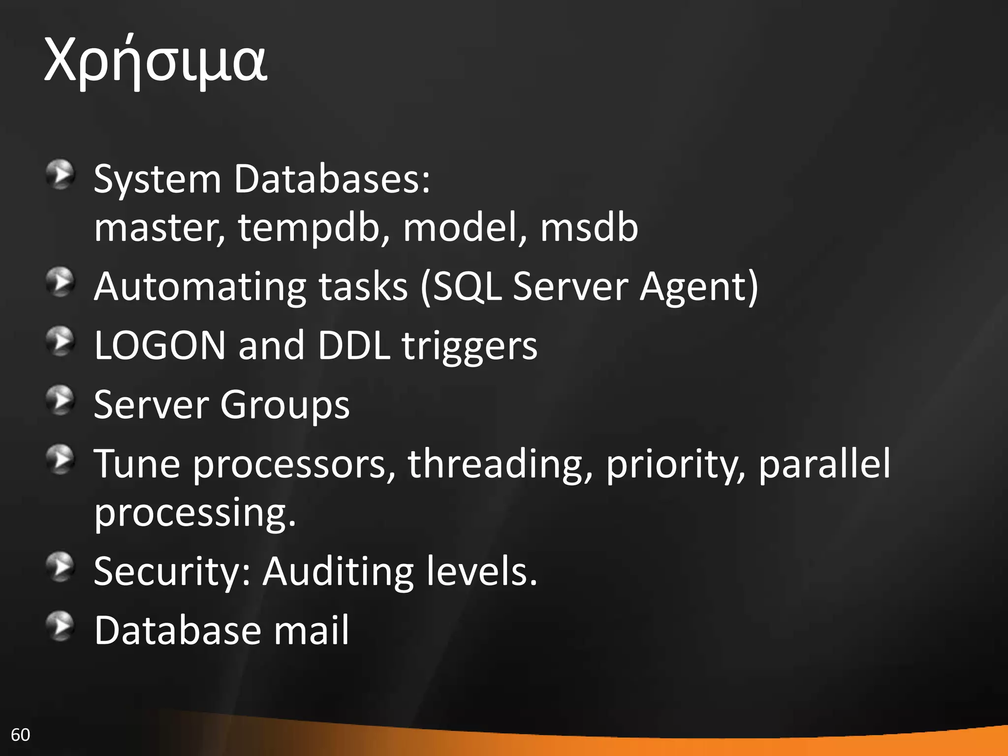 60
Χριςιμα
System Databases:
master, tempdb, model, msdb
Automating tasks (SQL Server Agent)
LOGON and DDL triggers
Server Groups
Tune processors, threading, priority, parallel
processing.
Security: Auditing levels.
Database mail
 