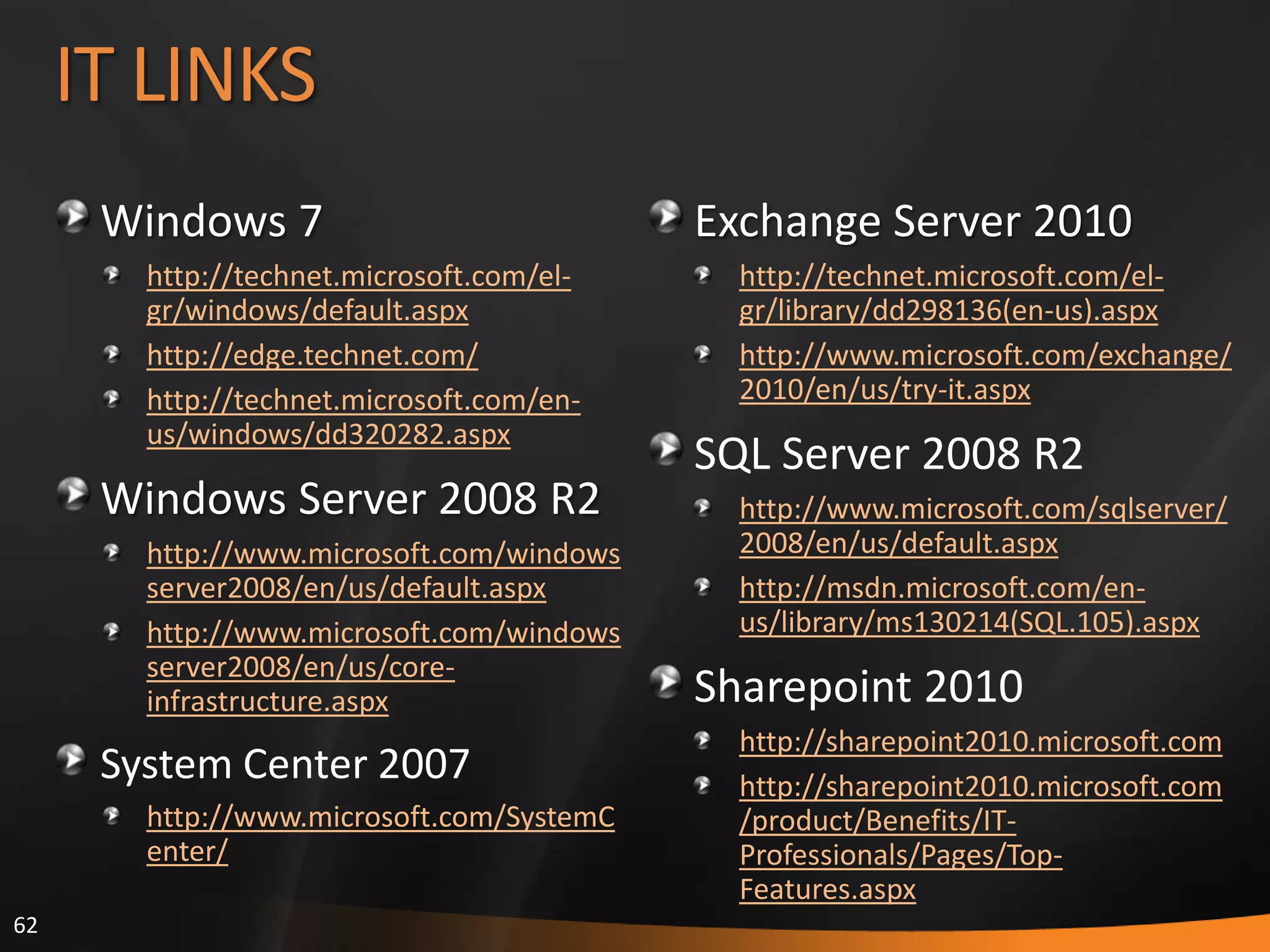 62
IT LINKS
Windows 7
http://technet.microsoft.com/el-
gr/windows/default.aspx
http://edge.technet.com/
http://technet.microsoft.com/en-
us/windows/dd320282.aspx
Windows Server 2008 R2
http://www.microsoft.com/windows
server2008/en/us/default.aspx
http://www.microsoft.com/windows
server2008/en/us/core-
infrastructure.aspx
System Center 2007
http://www.microsoft.com/SystemC
enter/
Exchange Server 2010
http://technet.microsoft.com/el-
gr/library/dd298136(en-us).aspx
http://www.microsoft.com/exchange/
2010/en/us/try-it.aspx
SQL Server 2008 R2
http://www.microsoft.com/sqlserver/
2008/en/us/default.aspx
http://msdn.microsoft.com/en-
us/library/ms130214(SQL.105).aspx
Sharepoint 2010
http://sharepoint2010.microsoft.com
http://sharepoint2010.microsoft.com
/product/Benefits/IT-
Professionals/Pages/Top-
Features.aspx
 