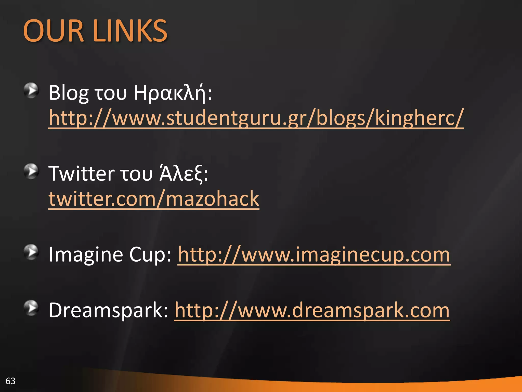 63
OUR LINKS
Blog του Ηρακλι:
http://www.studentguru.gr/blogs/kingherc/
Twitter του Άλεξ:
twitter.com/mazohack
Imagine Cup: http://www.imaginecup.com
Dreamspark: http://www.dreamspark.com
 