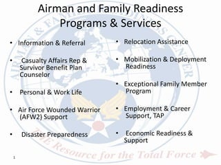 Airman and Family Readiness
Programs & Services
• Information & Referral
• Casualty Affairs Rep &
Survivor Benefit Plan
Counselor
• Personal & Work Life
• Air Force Wounded Warrior
(AFW2) Support
• Disaster Preparedness
• Relocation Assistance
• Mobilization & Deployment
Readiness
• Exceptional Family Member
Program
• Employment & Career
Support, TAP
• Economic Readiness &
Support
1
 