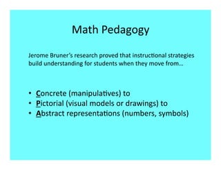 Math Pedagogy 
Jerome Bruner’s research proved that instruc8onal strategies 
build understanding for students when they move from… 



•  Concrete (manipula8ves) to  
•  Pictorial (visual models or drawings) to 
•  Abstract representa8ons (numbers, symbols) 
 