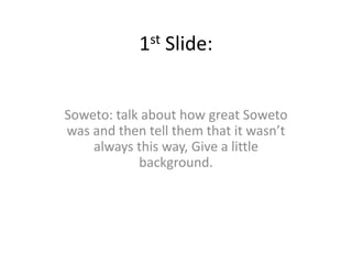 1st Slide: Soweto: talk about how great Soweto was and then tell them that it wasn’t always this way, Give a little background.  