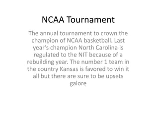 NCAA Tournament The annual tournament to crown the champion of NCAA basketball. Last year’s champion North Carolina is regulated to the NIT because of a rebuilding year. The number 1 team in the country Kansas is favored to win it all but there are sure to be upsets galore 
