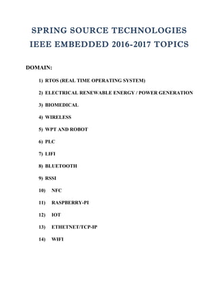 SPRING SOURCE TECHNOLOGIES
IEEE EMBEDDED 2016-2017 TOPICS
DOMAIN:
1) RTOS (REAL TIME OPERATING SYSTEM)
2) ELECTRICAL RENEWABLE ENERGY / POWER GENERATION
3) BIOMEDICAL
4) WIRELESS
5) WPT AND ROBOT
6) PLC
7) LIFI
8) BLUETOOTH
9) RSSI
10) NFC
11) RASPBERRY-PI
12) IOT
13) ETHETNET/TCP-IP
14) WIFI
 