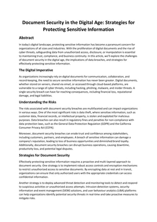 Document Security in the Digital Age: Strategies for
Protecting Sensitive Information
Abstract
In today's digital landscape, protecting sensitive information has become a paramount concern for
organizations of all sizes and industries. With the proliferation of digital documents and the rise of
cyber threats, safeguarding data from unauthorized access, disclosure, or manipulation is essential
to maintaining trust, compliance, and business continuity. In this article, we'll explore the challenges
of document security in the digital age, the implications of data breaches, and strategies for
effectively protecting sensitive information.
The Digital Imperative
As organizations increasingly rely on digital documents for communication, collaboration, and
record-keeping, the need to secure sensitive information has never been greater. Digital documents,
whether stored on servers, shared via email, or accessed through cloud-based platforms, are
vulnerable to a range of cyber threats, including hacking, phishing, malware, and insider threats. A
single security breach can have far-reaching consequences, including financial loss, reputational
damage, and legal liabilities.
Understanding the Risks
The risks associated with document security breaches are multifaceted and can impact organizations
in various ways. One of the most significant risks is data theft, where sensitive information, such as
customer data, financial records, or intellectual property, is stolen and exploited for malicious
purposes. Data breaches can also result in regulatory fines and penalties for non-compliance with
data protection laws, such as the General Data Protection Regulation (GDPR) and the California
Consumer Privacy Act (CCPA).
Moreover, document security breaches can erode trust and confidence among stakeholders,
including customers, partners, and employees. A breach of sensitive information can damage a
company's reputation, leading to loss of business opportunities and diminished brand loyalty.
Additionally, document security breaches can disrupt business operations, causing downtime,
productivity loss, and potential legal disputes.
Strategies for Document Security
Effectively protecting sensitive information requires a proactive and multi-layered approach to
document security. One strategy is to implement robust access controls and encryption mechanisms
to restrict unauthorized access to sensitive documents. By encrypting data at rest and in transit,
organizations can ensure that only authorized users with the appropriate credentials can access
confidential information.
Another strategy is to deploy advanced threat detection and monitoring tools to detect and respond
to suspicious activities or unauthorized access attempts. Intrusion detection systems, security
information and event management (SIEM) solutions, and user behaviour analytics (UBA) platforms
can help organizations identify potential security threats in real-time and take proactive measures to
mitigate risks.
 