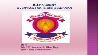 B.J.P.S Samiti’s
M.V.HERWADKAR ENGLISH MEDIUM HIGH SCHOOL
Std 1st
Sub :SST Lesson no : 6 I Need These
Teacher name :Sonal Bhatkande
Program:
Semester:
Course: NAME OF THE COURSE
1
 