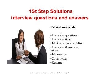 Interview questions and answers – free download/ pdf and ppt file
1St Step Solutions
interview questions and answers
Related materials:
-Interview questions
-Interview tips
-Job interview checklist
-Interview thank you
letters
-Job records
-Cover letter
-Resume
 