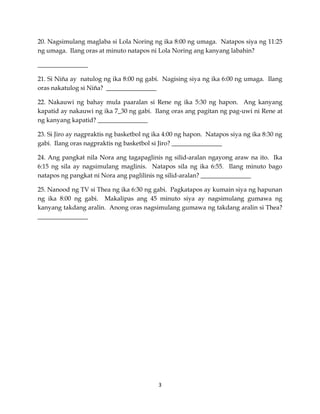 20. Nagsimulang maglaba si Lola Noring ng ika 8:00 ng umaga. Natapos siya ng 11:25
ng umaga. Ilang oras at minuto natapos ni Lola Noring ang kanyang labahin?
________________
21. Si Niña ay natulog ng ika 8:00 ng gabi. Nagising siya ng ika 6:00 ng umaga. Ilang
oras nakatulog si Niña? ________________
22. Nakauwi ng bahay mula paaralan si Rene ng ika 5:30 ng hapon. Ang kanyang
kapatid ay nakauwi ng ika 7_30 ng gabi. Ilang oras ang pagitan ng pag-uwi ni Rene at
ng kanyang kapatid? ________________
23. Si Jiro ay nagpraktis ng basketbol ng ika 4:00 ng hapon. Natapos siya ng ika 8:30 ng
gabi. Ilang oras nagpraktis ng basketbol si Jiro? ________________
24. Ang pangkat nila Nora ang tagapaglinis ng silid-aralan ngayong araw na ito. Ika
6:15 ng sila ay nagsimulang maglinis. Natapos sila ng ika 6:55. Ilang minuto bago
natapos ng pangkat ni Nora ang paglilinis ng silid-aralan? ________________
25. Nanood ng TV si Thea ng ika 6:30 ng gabi. Pagkatapos ay kumain siya ng hapunan
ng ika 8:00 ng gabi. Makalipas ang 45 minuto siya ay nagsimulang gumawa ng
kanyang takdang aralin. Anong oras nagsimulang gumawa ng takdang aralin si Thea?
________________

3

 