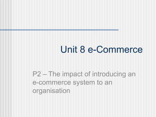 Unit 8 e-Commerce

P2 – The impact of introducing an
e-commerce system to an
organisation
 