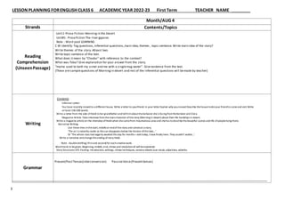 LESSON PLANNING FORENGLISH CLASS 6 ACADEMIC YEAR 2022-23 First Term TEACHER NAME
3
Strands
Reading
Comprehension
(UnseenPassage)
Writing
Grammar
Month/AUG 4
Contents/Topics
Unit:1-Prose Fiction:Morning in the Desert
Unit#1- Prosefiction The river gypsies
Note : Word pool LEARNING
C.W Identify: Tag questions,inferential questions,main idea,themes , topic sentence.Write main idea of the story?
Write themes of the story.Atleast two.
Write topic sentence of the text.
What does itmean by “Chador” with reference to the context?
What was Toba? Give explanation for your answer from the story.
“mama used to bath my sister and me with a singlemug water”. Give evidence from the text.
(These are samplequestions of Morningin desert and rest of the inferential questions will bemade by teacher)
Contents
Informal Letter:
You have recently movedto a different house. Write a letterto yourfriend.In your letterExplain why youmoved Describe thehouseInviteyour friendto comeand visit Write
at least 150-200 words.
Write a letter from the side ofHeidi tohergrandfatherandtellhimaboutthebehavior sheis facing fromRottemeier and Clara.
Magazine Article:Takeinterview fromthemaincharacter ofthestory (Morning in desert) about their life hardships in desert.
Write a magazine articleon the interview ofHeidiwhen shecamefrom mountainous area and shehas todescribethebeautiful scenes and life ofpeopleliving there.
Narrative Writing:
Use these lines inthestart, middleor endofthestory and construct a story.
‘The air is instantly cooler as thesun disappears below the horizon ofthelake…’
Or ‘The whole class had eagerly awaited this day for months—and today, itwas finally here. They couldn’t waitto…’
Write a narrative andchangetheending ofstory Heidi.
Note : doubledrafting ( firstand second) for eachcreativework.
Word bank to begiven.Beginning,middle,end, climax and resolutionall willbeexplained.
Story Structure-( ATL Pasting: introduction, settings, climax techniques, sensory details.)use vocab,adjectives, adverbs.
Present/PastTenses(interconversion) PassiveVoice(Presenttenses)
 