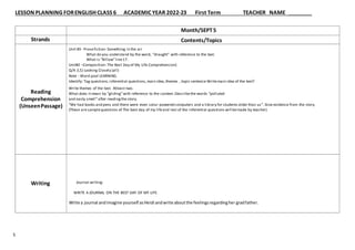 LESSON PLANNING FORENGLISH CLASS 6 ACADEMIC YEAR 2022-23 First Term TEACHER NAME
5
Strands
Reading
Comprehension
(UnseenPassage)
Writing
Month/SEPT5
Contents/Topics
Unit #3- Prosefiction- Something in the air
What do you understand by the word, “draught” with reference to the text.
What is “Billow”line17.
Unit#2 –Composition- The Best Day of My Life Comprehension(
Q/A 3,5) Looking Closely (all)
Note : Word pool LEARNING.
Identify: Tag questions,inferential questions,main idea,themes , topic sentence Writemain idea of the text?
Write themes of the text. Atleast two.
What does itmean by “gliding”with reference to the context. Describethe words “polluted
and nasty smell”after reading the story.
“We had books and pens and there were even solar-powered computers and a library for students older than us”. Give evidence from the story.
(These are samplequestions of The best day of my lifeand rest of the inferential questions will bemade by teacher)
Journal writing:
WRITE A JOURNAL ON THE BEST DAY OF MY LIFE.
Write a journal andimagine yourself asHeidi andwrite aboutthe feelingsregardingher gradfather.
 