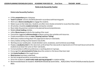 LESSON PLANNING FORENGLISH CLASS 6 ACADEMIC YEAR 2022-23 First Term TEACHER NAME
8
Points to be focused by Teacher
Points tobe focusedby Teachers:
 A little preparation goes a long way.
 Teach incontext. Lessons should beplanned in accordancewith learning goals.
 Work outa diverse weekly planto engage the students.
 Relate issues to their daily lives. Students areoften more closely connected to issues than they realize.
 All activities should be student oriented, notteacher oriented.
 Mustrelate the grammar contents to the planned lesson/comprehension.
 Model critical reading activities.
 Utilize library lesson strictly for thereading of the novel.
 Consultthe suggested referencebooks to devise various class activities and resources.
 Create presentations that are more ‘Showing’ and less ‘Telling’.
 With every creative writing attach ATL (approach to learn) in note books.
 Every creative writing mustbe based on two drafts.
 Working outyour weekly plan, include dictation work, vocabulary, word sentences accordingly.
 Display a vocabulary chart in the classroom; writeat least five new words or expressions on it fromeach lesson and ask the
students to jot down the same on their note books.
 Formatactivities to different preferences i.e working aloneor in groups.
 Encouragetheir personal point of view about the content or the lesson they have read.
 Get timely feedback of the taught lesson.
 Block lessons havebeen underlined.
 Any test assigned would be assessed thevery next day.
 Direct the students to avoid ready-made opening paragraph in creative writing
 Recommended Books for Students :ROBINSON CRUSOEBy Daniel Defoe , ROALD DAHL THEWITCHESIllustrated by Quentin
Blake.
 