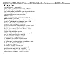LESSON PLANNING FORENGLISH CLASS 6 ACADEMIC YEAR 2022-23 First Term TEACHER NAME
9
Idoms List
1. An apple of discord : (a cause of quarrel)
Kashmir has been an apple of discord between India and Pakistan.
2. Apple-pie order : (completely arranged)
To his surprise, the father found the house on her return in apple-pie order.
3. Have an axe to grind : (to have own interest to serve)
Today politicians axe to grind to have political power.
4. Bad blood : (enmity)
The two brothers arehaving bad blood over ancestral property.
4. A bird’s eye view: (a general view)
The speaker gave a bird’s eye view of the school conditions in the country.
5. To bark up the wrong tree : (to criticise a wrong person or thing)
Don’t bark up the wrong tree; everything is clear now.
6. Blue blood : (a person belonging to a high family)
It is sad to know that even the children of blue blood are robbing the bank.
7. to bask in the sunshine: (to enjoy a period of fame or fortune)
The young cricketer is basking in the sunshine of newly found glory.
8. To bear the palm : (to win)
The Indian cricket team bore the palm easily.
9. To beat about the bush : (to talk irrelevantly i.e., not to the point)
Don’t beat about the bush, come to the matternow.
10. A beggardescription : (to be beyond description)
The India Gateat night is a beggardescription.
11. To blow one’s own trumpet: (to boast about oneself)
It is not good to blow one’s own trumpet.
12. To break the ice : (to start a conversation where everybody is silent)
Now it’s my turn and I am going to break the ice.
13. To bring to book : (to punish)
He was brought to book for stealing the money.
14. A cock and bull story: (an unbelievable and stupid gossip)
A thief tried to cheat people with a cock and bull story.
15. To call a spade a spade: (to speak the truth straightforward)
A person who calls a spade a spade is respected everywhere.
 