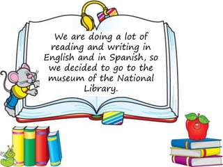 We are doing a lot of
 reading and writing in
English and in Spanish, so
 we decided to go to the
 museum of the National
         Library.
 