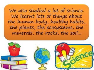 We also studied a lot of science.
  We learnt lots of things about
the human body, healthy habits,
 the plants, the ecosystems, the
  minerals, the rocks, the soil...
 